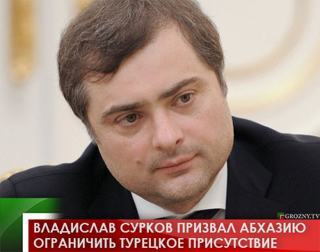 Владислав Сурков призвал Абхазию ограничить турецкое присутствие